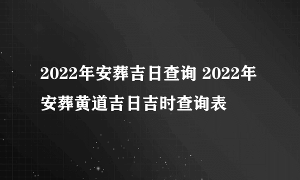 2022年安葬吉日查询 2022年安葬黄道吉日吉时查询表