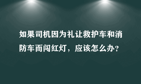 如果司机因为礼让救护车和消防车而闯红灯，应该怎么办？