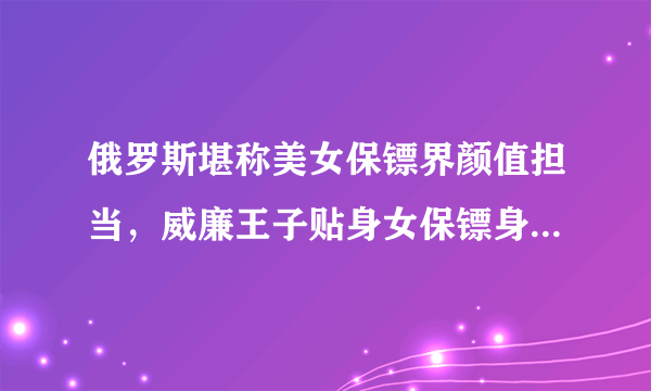 俄罗斯堪称美女保镖界颜值担当，威廉王子贴身女保镖身材似模特