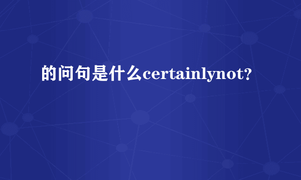 的问句是什么certainlynot？