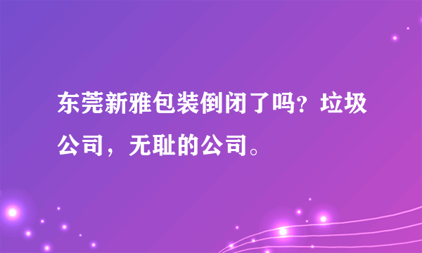 东莞新雅包装倒闭了吗？垃圾公司，无耻的公司。