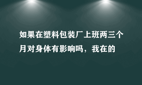 如果在塑料包装厂上班两三个月对身体有影响吗，我在的