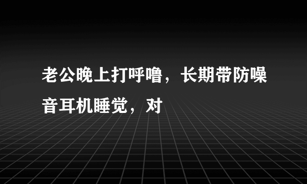 老公晚上打呼噜，长期带防噪音耳机睡觉，对