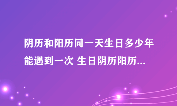 阴历和阳历同一天生日多少年能遇到一次 生日阴历阳历多少年能是一天