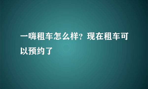 一嗨租车怎么样？现在租车可以预约了