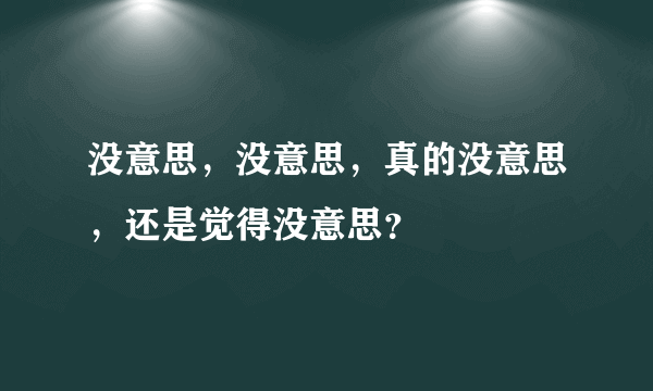 没意思，没意思，真的没意思，还是觉得没意思？