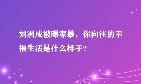 刘洲成被曝家暴，你向往的幸福生活是什么样子？