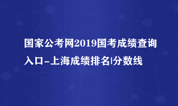 国家公考网2019国考成绩查询入口-上海成绩排名|分数线