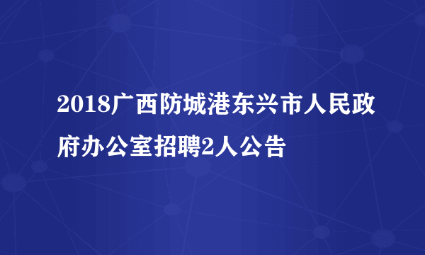 2018广西防城港东兴市人民政府办公室招聘2人公告