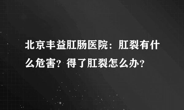 北京丰益肛肠医院：肛裂有什么危害？得了肛裂怎么办？