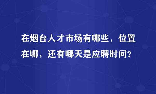 在烟台人才市场有哪些，位置在哪，还有哪天是应聘时间？