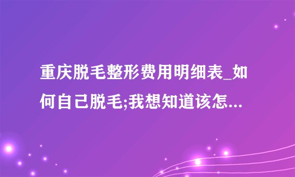 重庆脱毛整形费用明细表_如何自己脱毛;我想知道该怎么办啊？