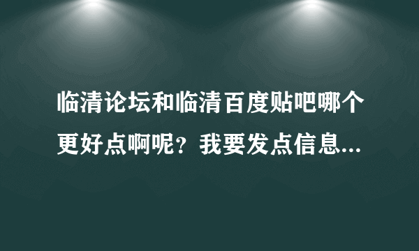 临清论坛和临清百度贴吧哪个更好点啊呢？我要发点信息什么的去哪里发啊？这样说吧，哪个更权威?