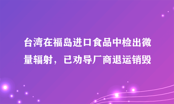 台湾在福岛进口食品中检出微量辐射，已劝导厂商退运销毁