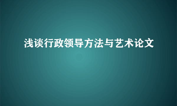 浅谈行政领导方法与艺术论文