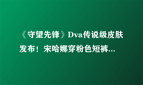 《守望先锋》Dva传说级皮肤发布！宋哈娜穿粉色短裤露出大长腿和小脚丫！