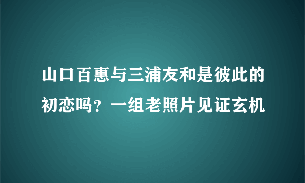 山口百惠与三浦友和是彼此的初恋吗？一组老照片见证玄机