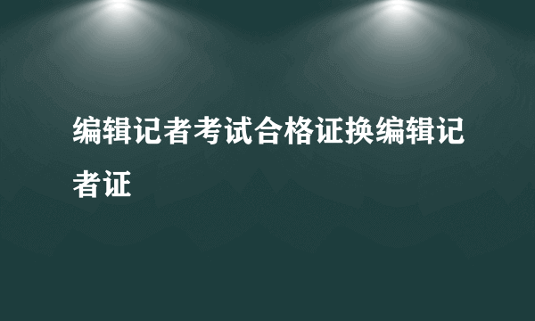 编辑记者考试合格证换编辑记者证