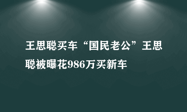 王思聪买车“国民老公”王思聪被曝花986万买新车