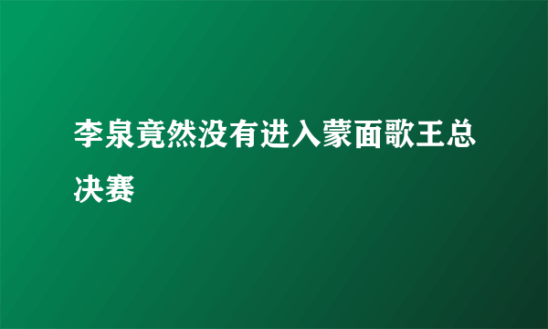 李泉竟然没有进入蒙面歌王总决赛