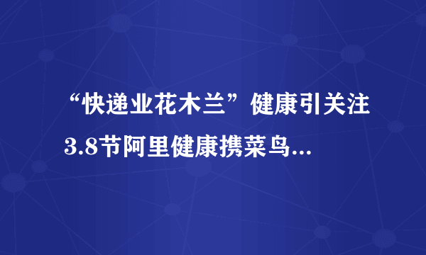 “快递业花木兰”健康引关注 3.8节阿里健康携菜鸟爱康送体检
