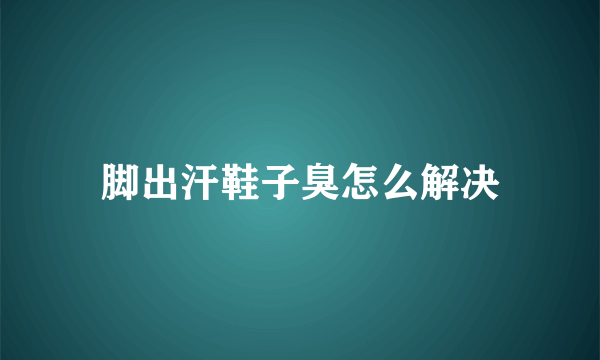 脚出汗鞋子臭怎么解决