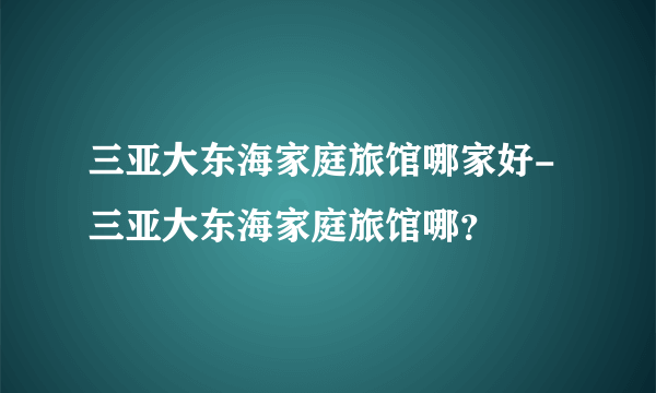 三亚大东海家庭旅馆哪家好-三亚大东海家庭旅馆哪？