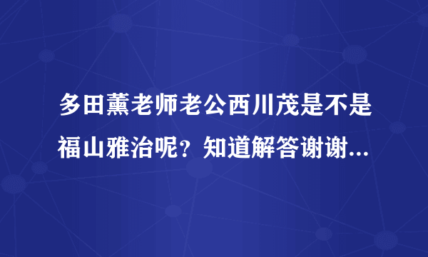 多田薰老师老公西川茂是不是福山雅治呢？知道解答谢谢了很想知道 正确的加分喔