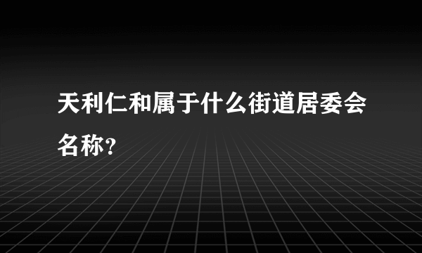 天利仁和属于什么街道居委会名称？