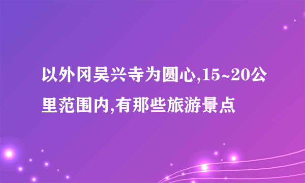 以外冈吴兴寺为圆心,15~20公里范围内,有那些旅游景点