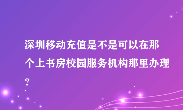 深圳移动充值是不是可以在那个上书房校园服务机构那里办理？