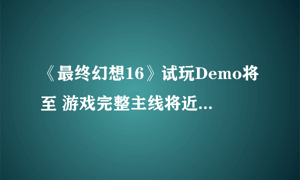 《最终幻想16》试玩Demo将至 游戏完整主线将近35小时