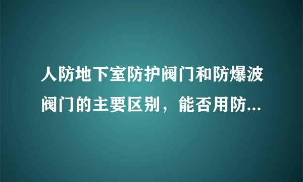 人防地下室防护阀门和防爆波阀门的主要区别，能否用防护阀门代替防爆波阀门。