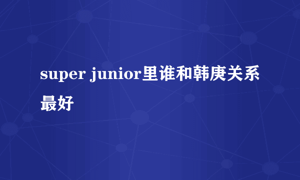 super junior里谁和韩庚关系最好