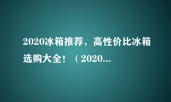 2020冰箱推荐，高性价比冰箱选购大全！（2020年9月份更新）