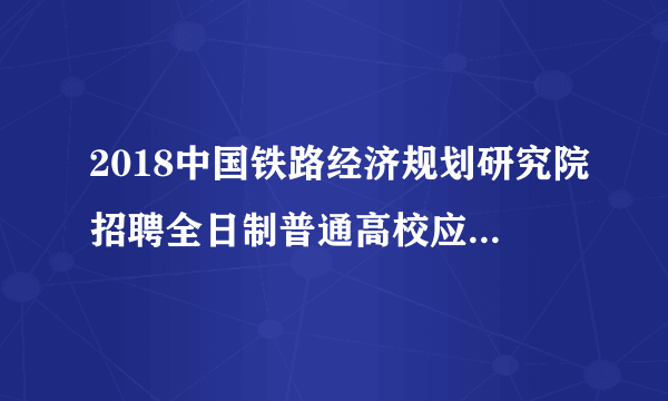 2018中国铁路经济规划研究院招聘全日制普通高校应届毕业生18人公告