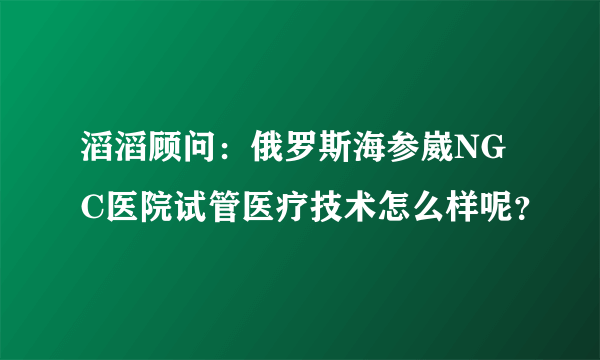 滔滔顾问：俄罗斯海参崴NGC医院试管医疗技术怎么样呢？