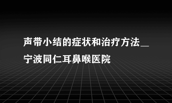 声带小结的症状和治疗方法＿宁波同仁耳鼻喉医院