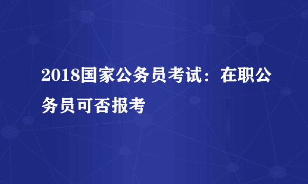 2018国家公务员考试：在职公务员可否报考