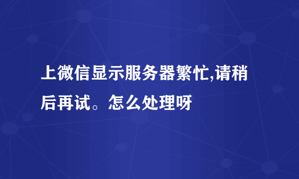 上微信显示服务器繁忙,请稍后再试。怎么处理呀