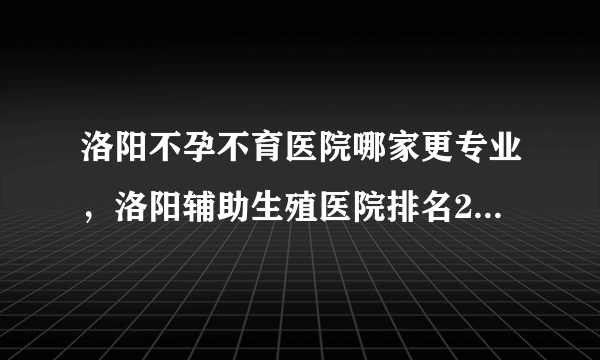 洛阳不孕不育医院哪家更专业，洛阳辅助生殖医院排名2022年