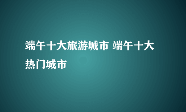 端午十大旅游城市 端午十大热门城市