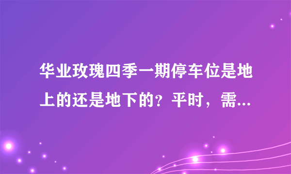 华业玫瑰四季一期停车位是地上的还是地下的？平时，需要抢车位吗？租车位多少钱？