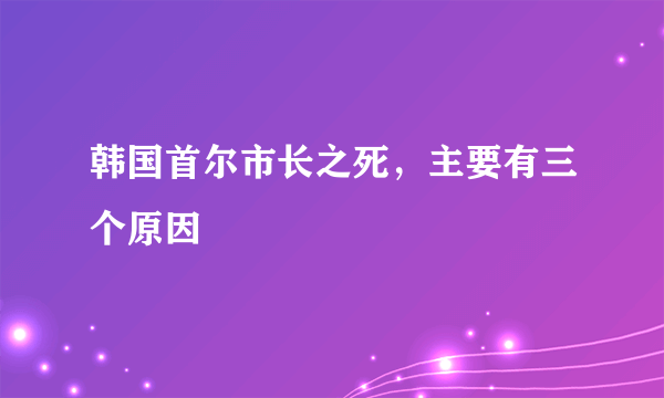 韩国首尔市长之死，主要有三个原因