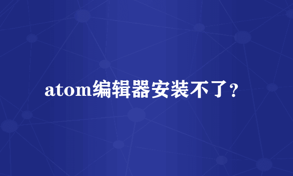 atom编辑器安装不了？