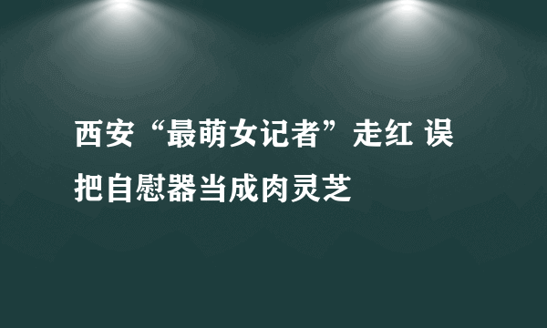 西安“最萌女记者”走红 误把自慰器当成肉灵芝