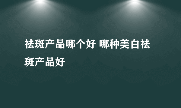 祛斑产品哪个好 哪种美白祛斑产品好