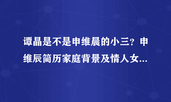 谭晶是不是申维晨的小三？申维辰简历家庭背景及情人女歌手是谁