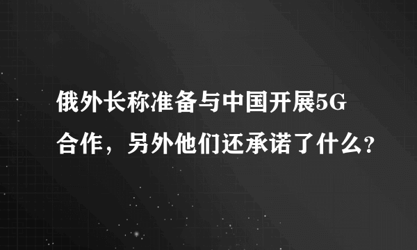 俄外长称准备与中国开展5G合作，另外他们还承诺了什么？