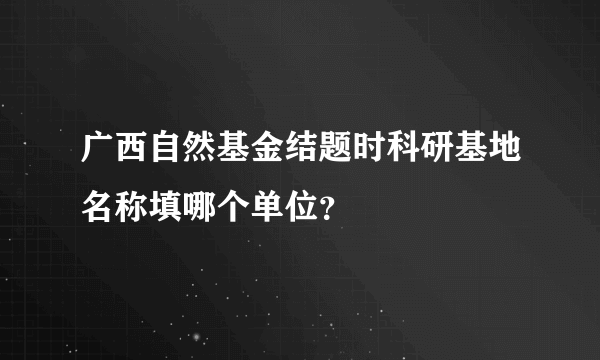 广西自然基金结题时科研基地名称填哪个单位？